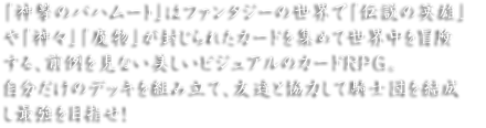 「神撃のバハムート」はファンタジーの世界で「伝説の英雄」や「神々」「魔物」が封じられたカードを集めて世界中を冒険する、前例を見ない美しいビジュアルのカードRPG。自分だけのデッキを組み立て、友達と協力して騎士団を結成し最強を目指せ！
